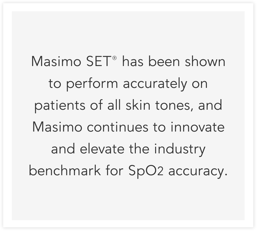 Masimo SET® has been shown to perform accurately on patients of all skin tones, and Masimo continues to innovate and elevate the industry benchmark for SpO2 accuracy. 